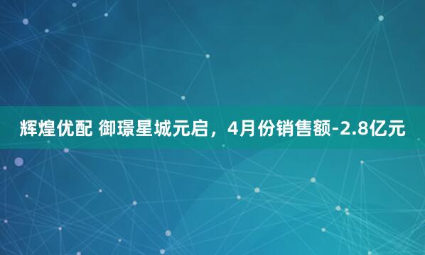 辉煌优配 御璟星城元启，4月份销售额-2.8亿元