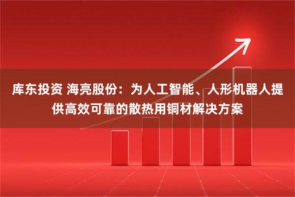 库东投资 海亮股份：为人工智能、人形机器人提供高效可靠的散热用铜材解决方案
