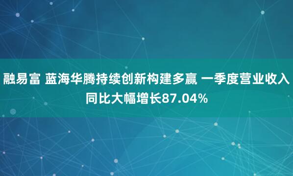 融易富 蓝海华腾持续创新构建多赢 一季度营业收入同比大幅增长87.04%
