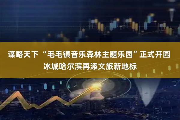 谋略天下 “毛毛镇音乐森林主题乐园”正式开园 冰城哈尔滨再添文旅新地标