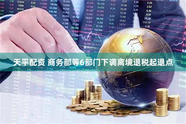 天平配资 商务部等6部门下调离境退税起退点