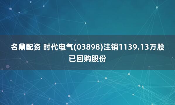 名鼎配资 时代电气(03898)注销1139.13万股已回购股份