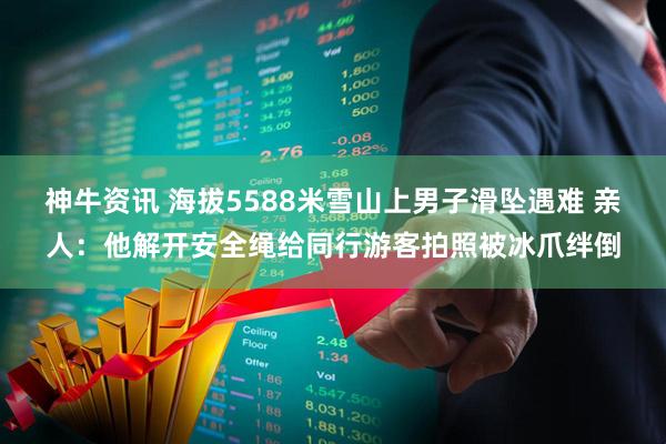 神牛资讯 海拔5588米雪山上男子滑坠遇难 亲人：他解开安全绳给同行游客拍照被冰爪绊倒