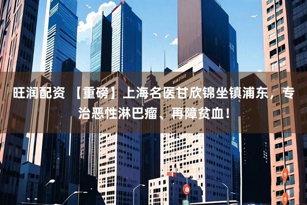 旺润配资 【重磅】上海名医甘欣锦坐镇浦东，专治恶性淋巴瘤、再障贫血！