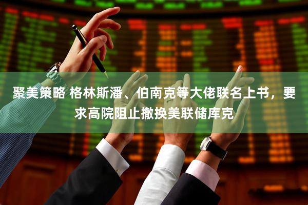 聚美策略 格林斯潘、伯南克等大佬联名上书，要求高院阻止撤换美联储库克