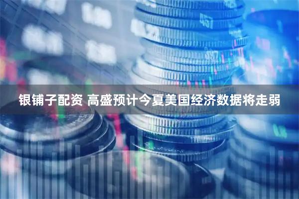 银铺子配资 高盛预计今夏美国经济数据将走弱