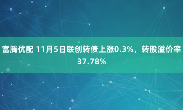 富腾优配 11月5日联创转债上涨0.3%,转股溢价率37.78%