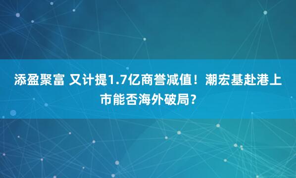 添盈聚富 又计提1.7亿商誉减值！潮宏基赴港上市能否海外破局？