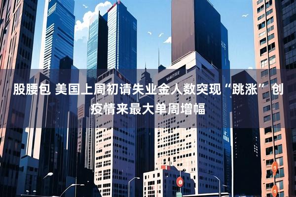 股腰包 美国上周初请失业金人数突现“跳涨” 创疫情来最大单周增幅