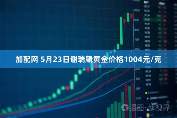 加配网 5月23日谢瑞麟黄金价格1004元/克