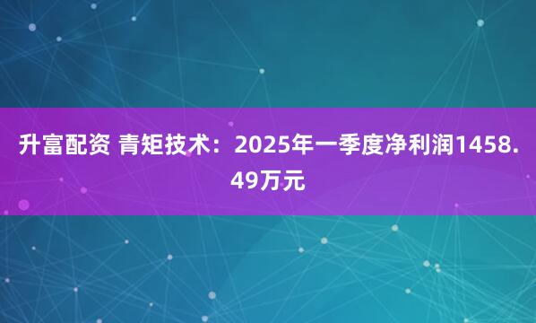 升富配资 青矩技术：2025年一季度净利润1458.49万元