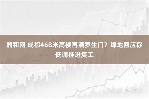 鼎和网 成都468米高楼再演罗生门？绿地回应称低调推进复工