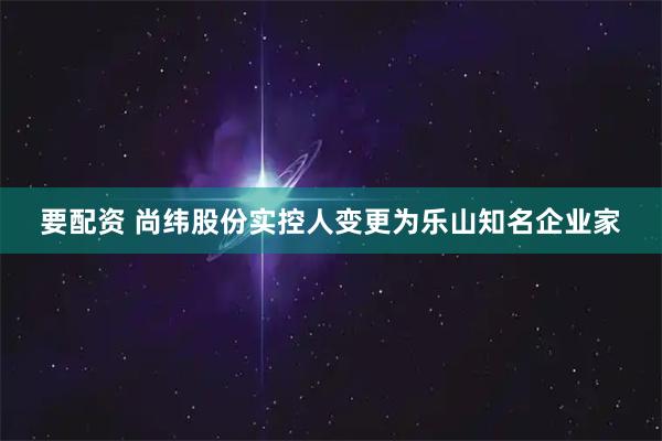 要配资 尚纬股份实控人变更为乐山知名企业家