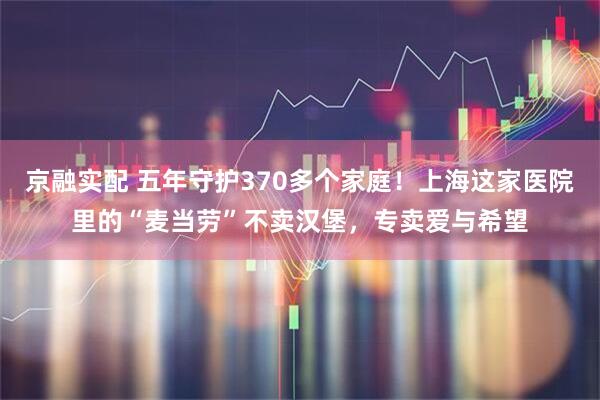 京融实配 五年守护370多个家庭!上海这家医院里的“麦当劳”不卖汉堡,专卖爱与希望