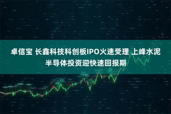 卓信宝 长鑫科技科创板IPO火速受理 上峰水泥半导体投资迎快速回报期