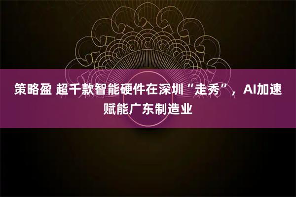 策略盈 超千款智能硬件在深圳“走秀”，AI加速赋能广东制造业