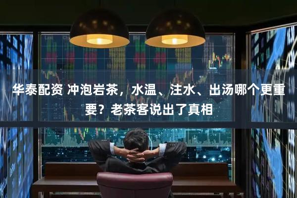 华泰配资 冲泡岩茶，水温、注水、出汤哪个更重要？老茶客说出了真相