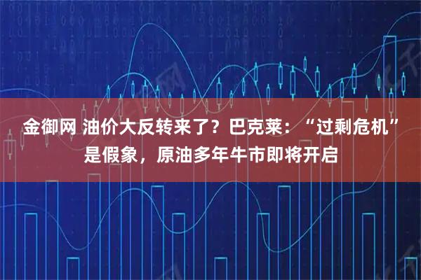 金御网 油价大反转来了？巴克莱：“过剩危机”是假象，原油多年牛市即将开启