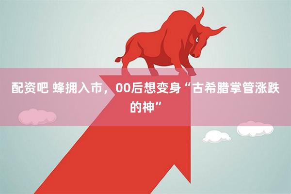 配资吧 蜂拥入市，00后想变身“古希腊掌管涨跌的神”