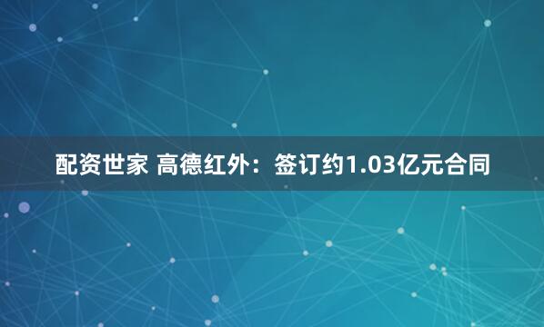配资世家 高德红外：签订约1.03亿元合同
