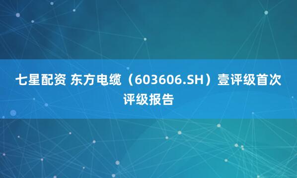 七星配资 东方电缆（603606.SH）壹评级首次评级报告