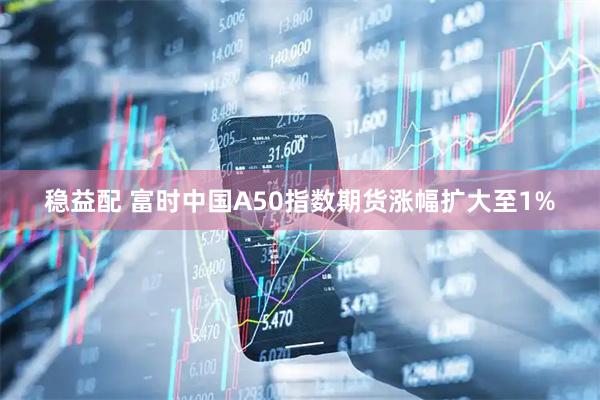 稳益配 富时中国A50指数期货涨幅扩大至1%